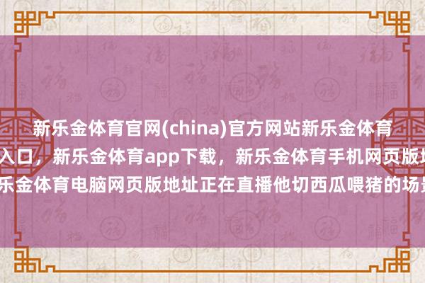 新乐金体育官网(china)官方网站新乐金体育官网中国)官方网站登录入口，新乐金体育app下载，新乐金体育手机网页版地址，新乐金体育电脑网页版地址正在直播他切西瓜喂猪的场景-亿德体育(中国)官方网站 登录入口