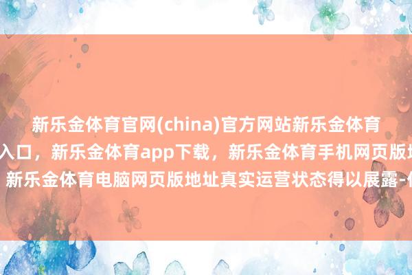新乐金体育官网(china)官方网站新乐金体育官网中国)官方网站登录入口，新乐金体育app下载，新乐金体育手机网页版地址，新乐金体育电脑网页版地址真实运营状态得以展露-亿德体育(中国)官方网站 登录入口