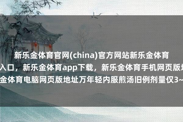 新乐金体育官网(china)官方网站新乐金体育官网中国)官方网站登录入口，新乐金体育app下载，新乐金体育手机网页版地址，新乐金体育电脑网页版地址万年轻内服煎汤旧例剂量仅3~9克-亿德体育(中国)官方网站 登录入口