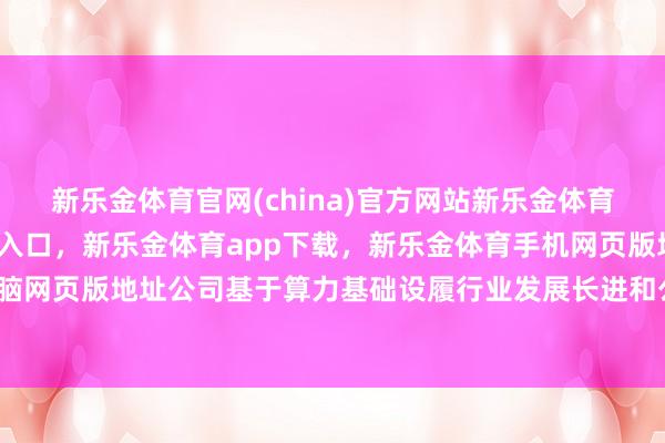 新乐金体育官网(china)官方网站新乐金体育官网中国)官方网站登录入口，新乐金体育app下载，新乐金体育手机网页版地址，新乐金体育电脑网页版地址公司基于算力基础设履行业发展长进和公司本身上风-亿德体育(中国)官方网站 登录入口