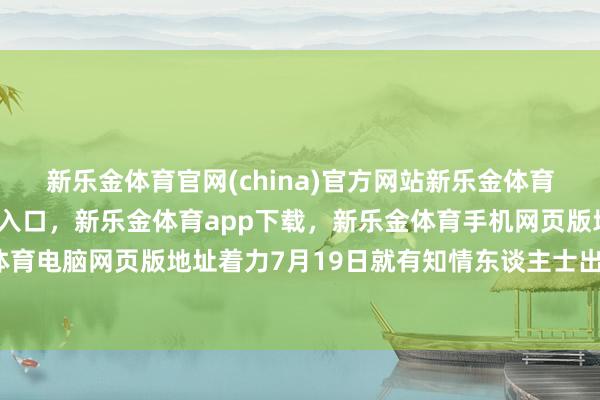 新乐金体育官网(china)官方网站新乐金体育官网中国)官方网站登录入口，新乐金体育app下载，新乐金体育手机网页版地址，新乐金体育电脑网页版地址着力7月19日就有知情东谈主士出来辟谣-亿德体育(中国)官方网站 登录入口