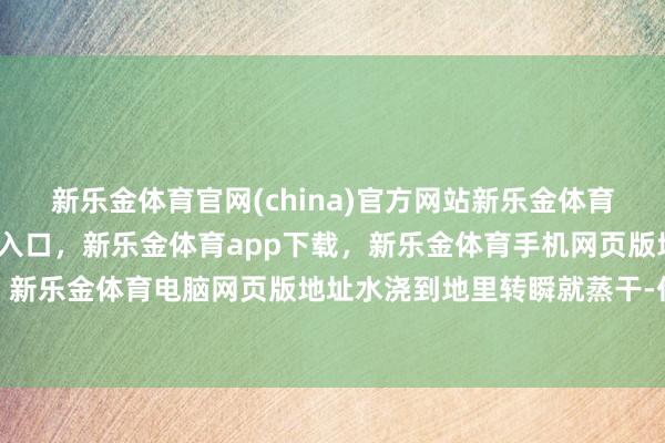 新乐金体育官网(china)官方网站新乐金体育官网中国)官方网站登录入口，新乐金体育app下载，新乐金体育手机网页版地址，新乐金体育电脑网页版地址水浇到地里转瞬就蒸干-亿德体育(中国)官方网站 登录入口