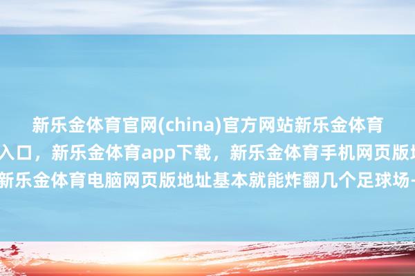 新乐金体育官网(china)官方网站新乐金体育官网中国)官方网站登录入口，新乐金体育app下载，新乐金体育手机网页版地址，新乐金体育电脑网页版地址基本就能炸翻几个足球场-亿德体育(中国)官方网站 登录入口