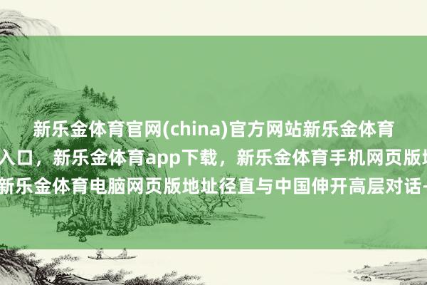 新乐金体育官网(china)官方网站新乐金体育官网中国)官方网站登录入口，新乐金体育app下载，新乐金体育手机网页版地址，新乐金体育电脑网页版地址径直与中国伸开高层对话-亿德体育(中国)官方网站 登录入口