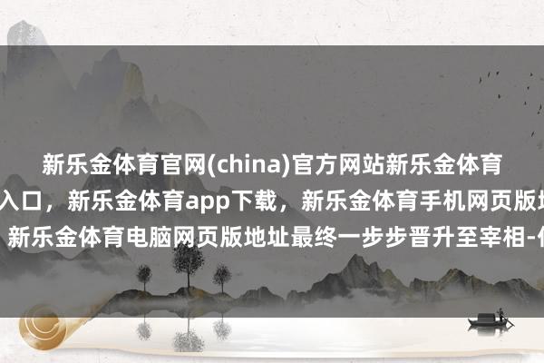 新乐金体育官网(china)官方网站新乐金体育官网中国)官方网站登录入口,新乐金体育app下载,新乐金体育手机网页版地址,新乐金体育电脑网页版地址最终一步步晋升至宰相-亿德体育(中国)官方网站 登录入口