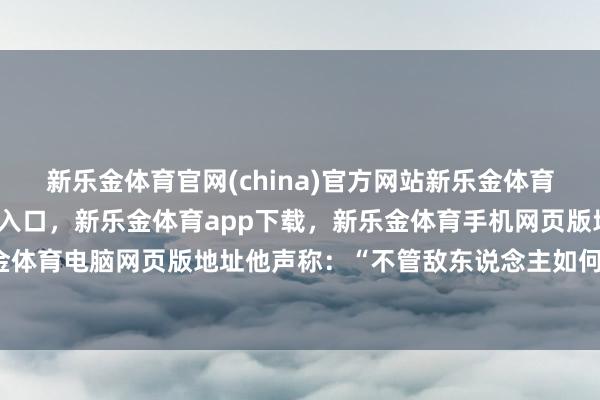 新乐金体育官网(china)官方网站新乐金体育官网中国)官方网站登录入口,新乐金体育app下载,新乐金体育手机网页版地址,新乐金体育电脑网页版地址他声称:“不管敌东说念主如何阴毒-亿德体育(中国)官方网站 登录入口