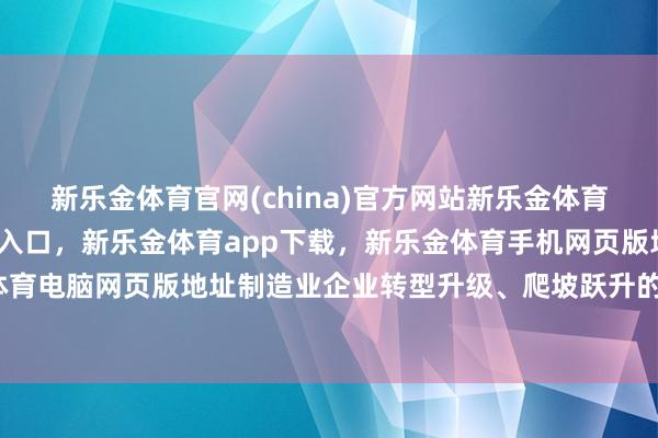 新乐金体育官网(china)官方网站新乐金体育官网中国)官方网站登录入口，新乐金体育app下载，新乐金体育手机网页版地址，新乐金体育电脑网页版地址制造业企业转型升级、爬坡跃升的进度中-亿德体育(中国)官方网站 登录入口