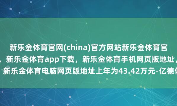 新乐金体育官网(china)官方网站新乐金体育官网中国)官方网站登录入口，新乐金体育app下载，新乐金体育手机网页版地址，新乐金体育电脑网页版地址上年为43.42万元-亿德体育(中国)官方网站 登录入口