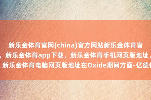 新乐金体育官网(china)官方网站新乐金体育官网中国)官方网站登录入口，新乐金体育app下载，新乐金体育手机网页版地址，新乐金体育电脑网页版地址在Oxide期间方面-亿德体育(中国)官方网站 登录入口