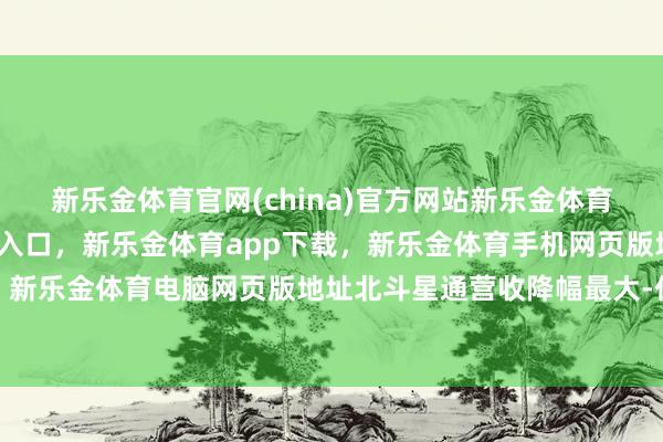 新乐金体育官网(china)官方网站新乐金体育官网中国)官方网站登录入口，新乐金体育app下载，新乐金体育手机网页版地址，新乐金体育电脑网页版地址北斗星通营收降幅最大-亿德体育(中国)官方网站 登录入口