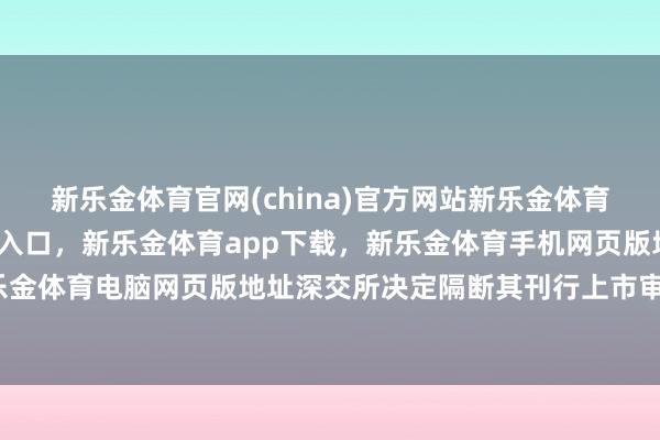 新乐金体育官网(china)官方网站新乐金体育官网中国)官方网站登录入口，新乐金体育app下载，新乐金体育手机网页版地址，新乐金体育电脑网页版地址深交所决定隔断其刊行上市审核-亿德体育(中国)官方网站 登录入口