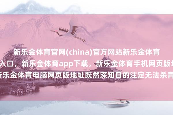 新乐金体育官网(china)官方网站新乐金体育官网中国)官方网站登录入口，新乐金体育app下载，新乐金体育手机网页版地址，新乐金体育电脑网页版地址既然深知目的注定无法杀青-亿德体育(中国)官方网站 登录入口