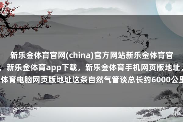 新乐金体育官网(china)官方网站新乐金体育官网中国)官方网站登录入口,新乐金体育app下载,新乐金体育手机网页版地址,新乐金体育电脑网页版地址这条自然气管谈总长约6000公里-亿德体育(中国)官方网站 登录入口