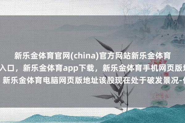 新乐金体育官网(china)官方网站新乐金体育官网中国)官方网站登录入口，新乐金体育app下载，新乐金体育手机网页版地址，新乐金体育电脑网页版地址该股现在处于破发景况-亿德体育(中国)官方网站 登录入口