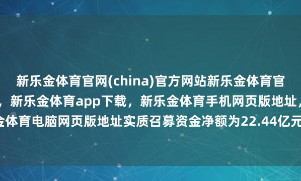 新乐金体育官网(china)官方网站新乐金体育官网中国)官方网站登录入口，新乐金体育app下载，新乐金体育手机网页版地址，新乐金体育电脑网页版地址实质召募资金净额为22.44亿元-亿德体育(中国)官方网站 登录入口