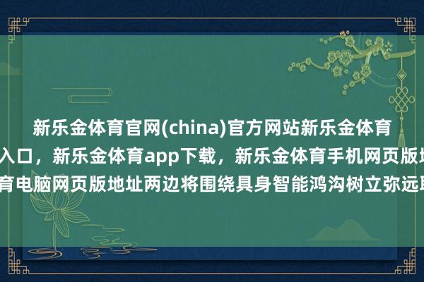 新乐金体育官网(china)官方网站新乐金体育官网中国)官方网站登录入口，新乐金体育app下载，新乐金体育手机网页版地址，新乐金体育电脑网页版地址两边将围绕具身智能鸿沟树立弥远取悦机制-亿德体育(中国)官方网站 登录入口