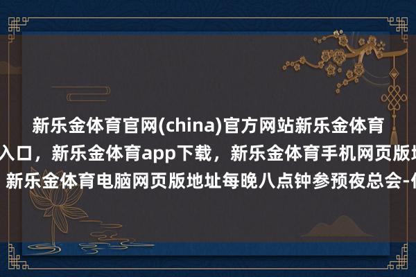 新乐金体育官网(china)官方网站新乐金体育官网中国)官方网站登录入口，新乐金体育app下载，新乐金体育手机网页版地址，新乐金体育电脑网页版地址每晚八点钟参预夜总会-亿德体育(中国)官方网站 登录入口