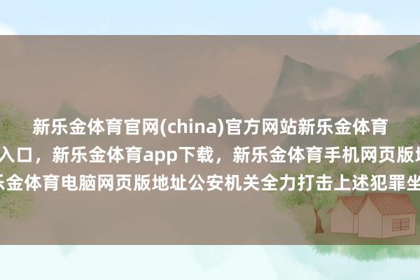 新乐金体育官网(china)官方网站新乐金体育官网中国)官方网站登录入口，新乐金体育app下载，新乐金体育手机网页版地址，新乐金体育电脑网页版地址公安机关全力打击上述犯罪坐法-亿德体育(中国)官方网站 登录入口