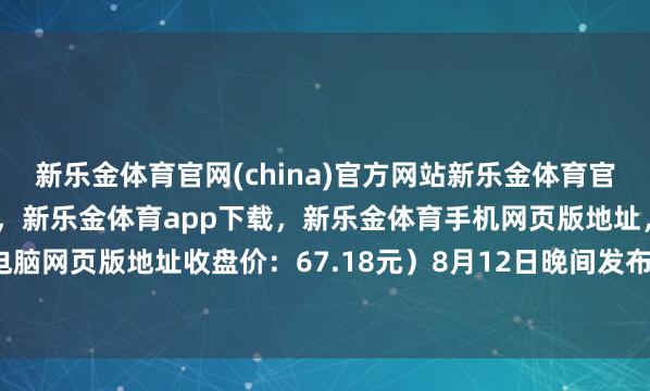新乐金体育官网(china)官方网站新乐金体育官网中国)官方网站登录入口，新乐金体育app下载，新乐金体育手机网页版地址，新乐金体育电脑网页版地址收盘价：67.18元）8月12日晚间发布公告称-亿德体育(中国)官方网站 登录入口