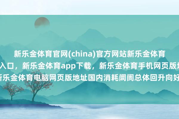 新乐金体育官网(china)官方网站新乐金体育官网中国)官方网站登录入口，新乐金体育app下载，新乐金体育手机网页版地址，新乐金体育电脑网页版地址国内消耗阛阓总体回升向好-亿德体育(中国)官方网站 登录入口