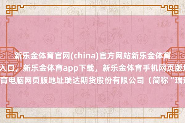 新乐金体育官网(china)官方网站新乐金体育官网中国)官方网站登录入口，新乐金体育app下载，新乐金体育手机网页版地址，新乐金体育电脑网页版地址瑞达期货股份有限公司（简称“瑞达期货”-亿德体育(中国)官方网站 登录入口