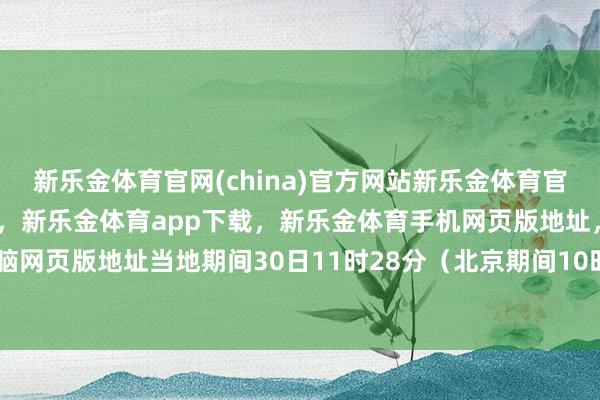 新乐金体育官网(china)官方网站新乐金体育官网中国)官方网站登录入口，新乐金体育app下载，新乐金体育手机网页版地址，新乐金体育电脑网页版地址当地期间30日11时28分（北京期间10时28分）-亿德体育(中国)官方网站 登录入口