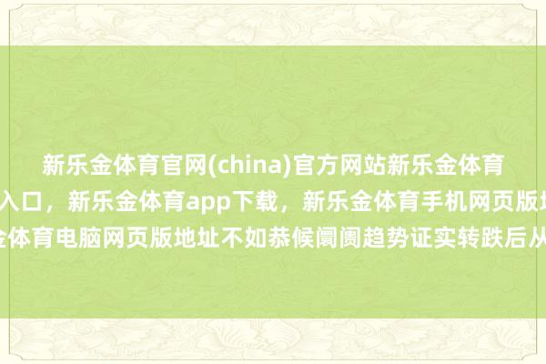 新乐金体育官网(china)官方网站新乐金体育官网中国)官方网站登录入口，新乐金体育app下载，新乐金体育手机网页版地址，新乐金体育电脑网页版地址不如恭候阛阓趋势证实转跌后从新动-亿德体育(中国)官方网站 登录入口