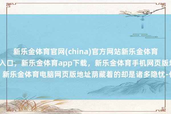 新乐金体育官网(china)官方网站新乐金体育官网中国)官方网站登录入口，新乐金体育app下载，新乐金体育手机网页版地址，新乐金体育电脑网页版地址荫藏着的却是诸多隐忧-亿德体育(中国)官方网站 登录入口