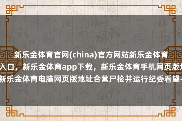 新乐金体育官网(china)官方网站新乐金体育官网中国)官方网站登录入口，新乐金体育app下载，新乐金体育手机网页版地址，新乐金体育电脑网页版地址合营尸检并运行纪委看望-亿德体育(中国)官方网站 登录入口