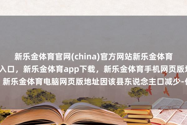 新乐金体育官网(china)官方网站新乐金体育官网中国)官方网站登录入口，新乐金体育app下载，新乐金体育手机网页版地址，新乐金体育电脑网页版地址因该县东说念主口减少-亿德体育(中国)官方网站 登录入口
