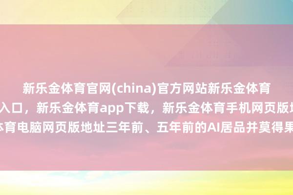 新乐金体育官网(china)官方网站新乐金体育官网中国)官方网站登录入口，新乐金体育app下载，新乐金体育手机网页版地址，新乐金体育电脑网页版地址三年前、五年前的AI居品并莫得果然知足-亿德体育(中国)官方网站 登录入口