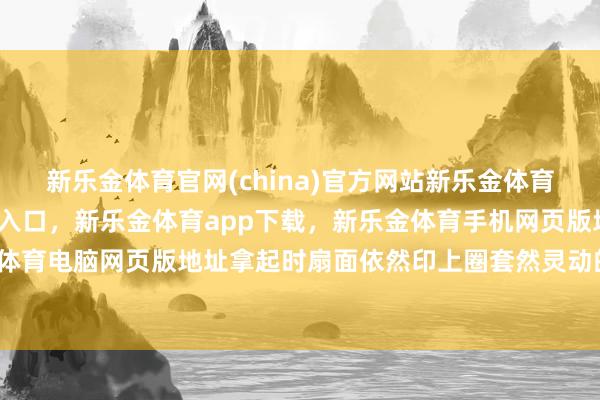 新乐金体育官网(china)官方网站新乐金体育官网中国)官方网站登录入口，新乐金体育app下载，新乐金体育手机网页版地址，新乐金体育电脑网页版地址拿起时扇面依然印上圈套然灵动的纹路-亿德体育(中国)官方网站 登录入口