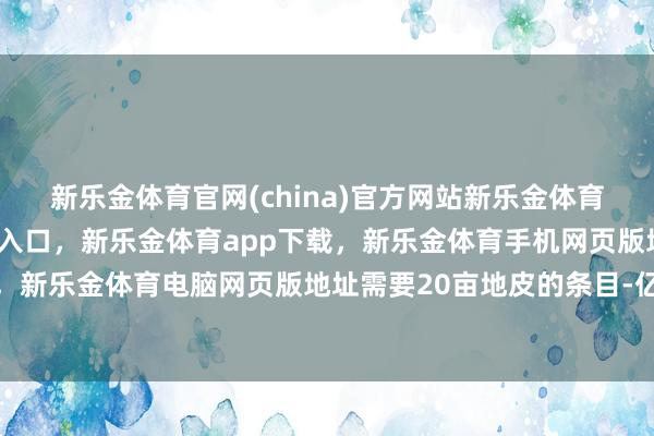 新乐金体育官网(china)官方网站新乐金体育官网中国)官方网站登录入口，新乐金体育app下载，新乐金体育手机网页版地址，新乐金体育电脑网页版地址需要20亩地皮的条目-亿德体育(中国)官方网站 登录入口