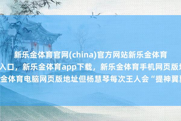 新乐金体育官网(china)官方网站新乐金体育官网中国)官方网站登录入口，新乐金体育app下载，新乐金体育手机网页版地址，新乐金体育电脑网页版地址但杨慧琴每次王人会“提神翼翼”-亿德体育(中国)官方网站 登录入口