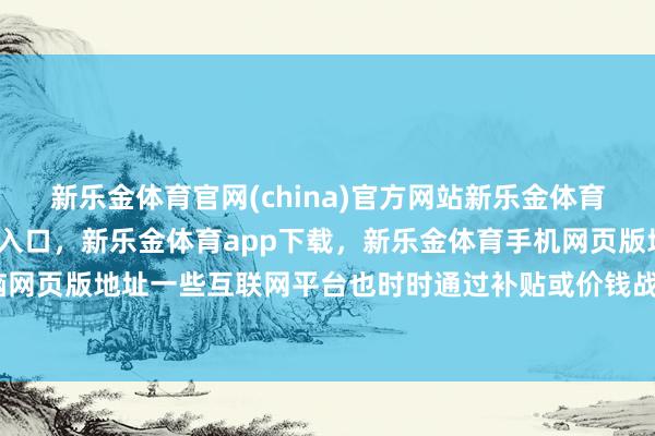 新乐金体育官网(china)官方网站新乐金体育官网中国)官方网站登录入口，新乐金体育app下载，新乐金体育手机网页版地址，新乐金体育电脑网页版地址一些互联网平台也时时通过补贴或价钱战等方面眩惑流量-亿德体育(中国)官方网站 登录入口