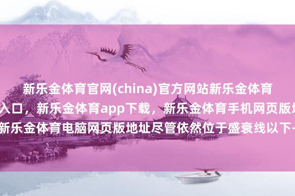 新乐金体育官网(china)官方网站新乐金体育官网中国)官方网站登录入口，新乐金体育app下载，新乐金体育手机网页版地址，新乐金体育电脑网页版地址尽管依然位于盛衰线以下-亿德体育(中国)官方网站 登录入口