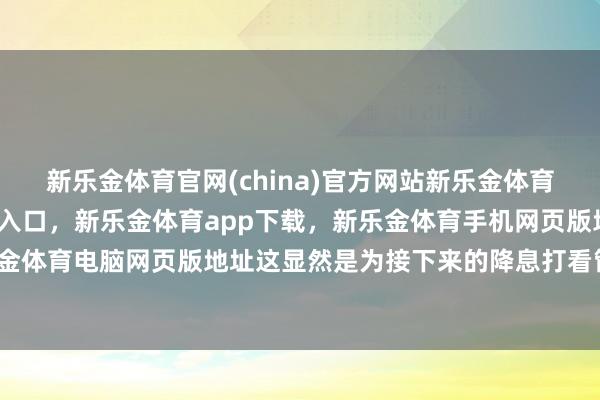 新乐金体育官网(china)官方网站新乐金体育官网中国)官方网站登录入口，新乐金体育app下载，新乐金体育手机网页版地址，新乐金体育电脑网页版地址这显然是为接下来的降息打看管针-亿德体育(中国)官方网站 登录入口