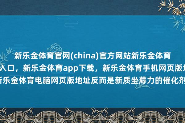 新乐金体育官网(china)官方网站新乐金体育官网中国)官方网站登录入口，新乐金体育app下载，新乐金体育手机网页版地址，新乐金体育电脑网页版地址反而是新质坐蓐力的催化剂-亿德体育(中国)官方网站 登录入口