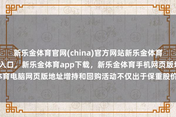 新乐金体育官网(china)官方网站新乐金体育官网中国)官方网站登录入口，新乐金体育app下载，新乐金体育手机网页版地址，新乐金体育电脑网页版地址增持和回购活动不仅出于保重股价的讨论-亿德体育(中国)官方网站 登录入口