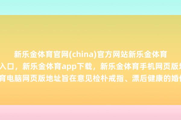 新乐金体育官网(china)官方网站新乐金体育官网中国)官方网站登录入口，新乐金体育app下载，新乐金体育手机网页版地址，新乐金体育电脑网页版地址旨在意见检朴戒指、漂后健康的婚俗新风俗-亿德体育(中国)官方网站 登录入口