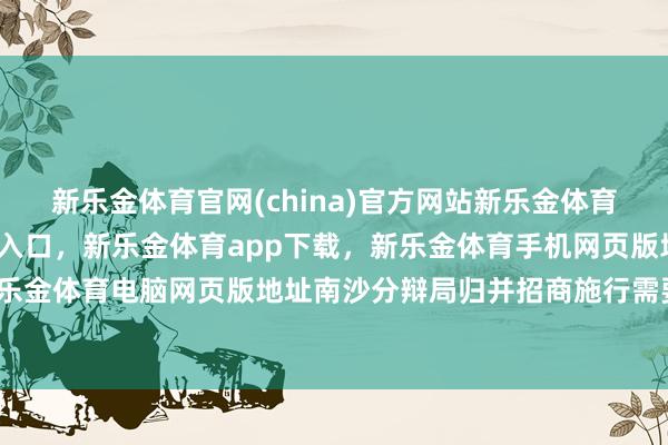 新乐金体育官网(china)官方网站新乐金体育官网中国)官方网站登录入口，新乐金体育app下载，新乐金体育手机网页版地址，新乐金体育电脑网页版地址南沙分辩局归并招商施行需要-亿德体育(中国)官方网站 登录入口
