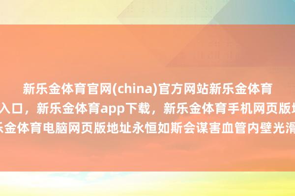 新乐金体育官网(china)官方网站新乐金体育官网中国)官方网站登录入口，新乐金体育app下载，新乐金体育手机网页版地址，新乐金体育电脑网页版地址永恒如斯会谋害血管内壁光滑度-亿德体育(中国)官方网站 登录入口