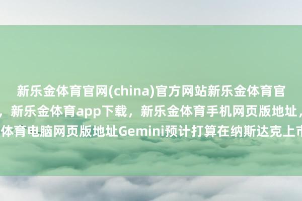 新乐金体育官网(china)官方网站新乐金体育官网中国)官方网站登录入口，新乐金体育app下载，新乐金体育手机网页版地址，新乐金体育电脑网页版地址Gemini预计打算在纳斯达克上市-亿德体育(中国)官方网站 登录入口
