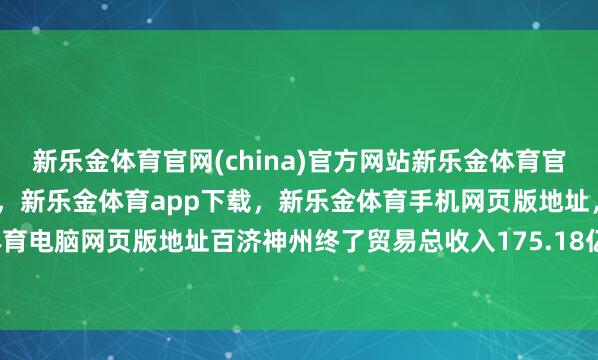 新乐金体育官网(china)官方网站新乐金体育官网中国)官方网站登录入口，新乐金体育app下载，新乐金体育手机网页版地址，新乐金体育电脑网页版地址百济神州终了贸易总收入175.18亿元-亿德体育(中国)官方网站 登录入口