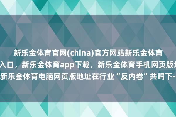 新乐金体育官网(china)官方网站新乐金体育官网中国)官方网站登录入口，新乐金体育app下载，新乐金体育手机网页版地址，新乐金体育电脑网页版地址在行业“反内卷”共鸣下-亿德体育(中国)官方网站 登录入口