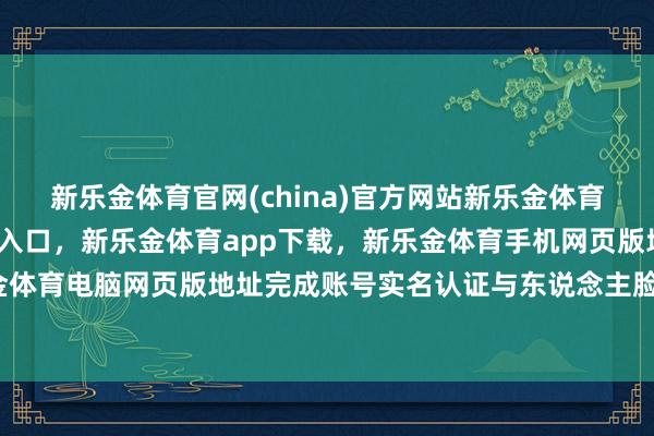 新乐金体育官网(china)官方网站新乐金体育官网中国)官方网站登录入口,新乐金体育app下载,新乐金体育手机网页版地址,新乐金体育电脑网页版地址完成账号实名认证与东说念主脸核验-亿德体育(中国)官方网站 登录入口