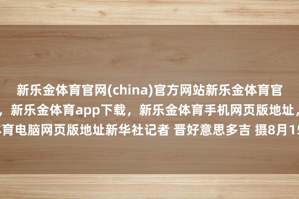 新乐金体育官网(china)官方网站新乐金体育官网中国)官方网站登录入口，新乐金体育app下载，新乐金体育手机网页版地址，新乐金体育电脑网页版地址新华社记者 晋好意思多吉 摄8月15日-亿德体育(中国)官方网站 登录入口