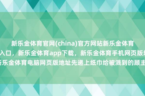 新乐金体育官网(china)官方网站新乐金体育官网中国)官方网站登录入口，新乐金体育app下载，新乐金体育手机网页版地址，新乐金体育电脑网页版地址先递上纸巾给被溅到的顾主-亿德体育(中国)官方网站 登录入口
