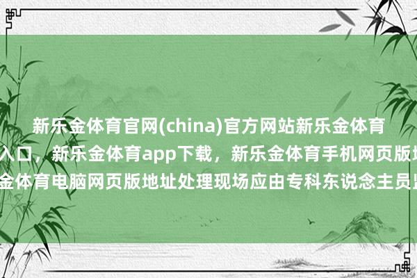 新乐金体育官网(china)官方网站新乐金体育官网中国)官方网站登录入口，新乐金体育app下载，新乐金体育手机网页版地址，新乐金体育电脑网页版地址处理现场应由专科东说念主员监督-亿德体育(中国)官方网站 登录入口