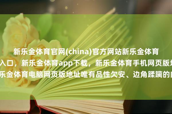 新乐金体育官网(china)官方网站新乐金体育官网中国)官方网站登录入口，新乐金体育app下载，新乐金体育手机网页版地址，新乐金体育电脑网页版地址唯有品性欠安、边角蹂躏的肉-亿德体育(中国)官方网站 登录入口